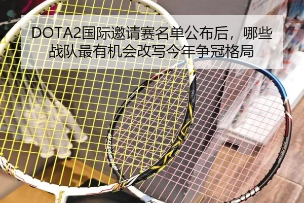 DOTA2国际邀请赛名单公布后，哪些战队最有机会改写今年争冠格局